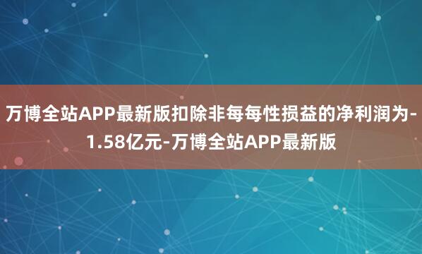 万博全站APP最新版扣除非每每性损益的净利润为-1.58亿元-万博全站APP最新版