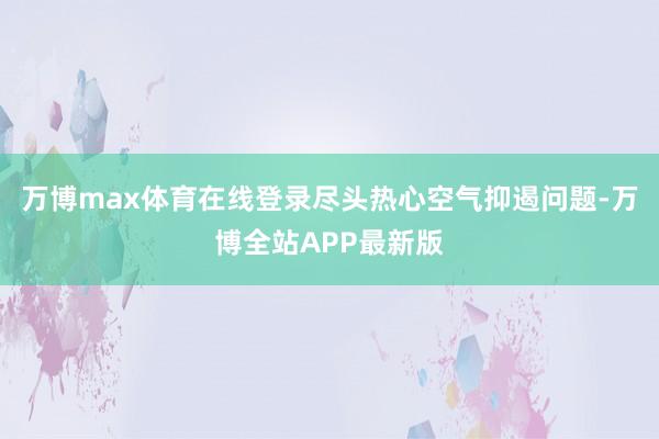 万博max体育在线登录尽头热心空气抑遏问题-万博全站APP最新版