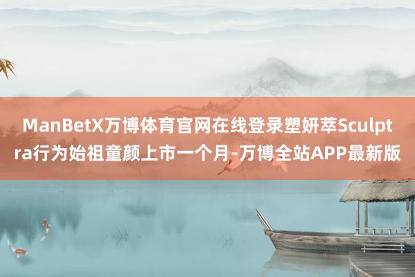 ManBetX万博体育官网在线登录塑妍萃Sculptra行为始祖童颜上市一个月-万博全站APP最新版