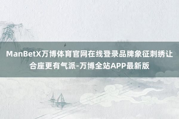 ManBetX万博体育官网在线登录品牌象征刺绣让合座更有气派-万博全站APP最新版