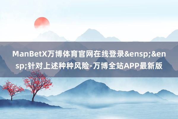ManBetX万博体育官网在线登录&ensp;&ensp;针对上述种种风险-万博全站APP最新版