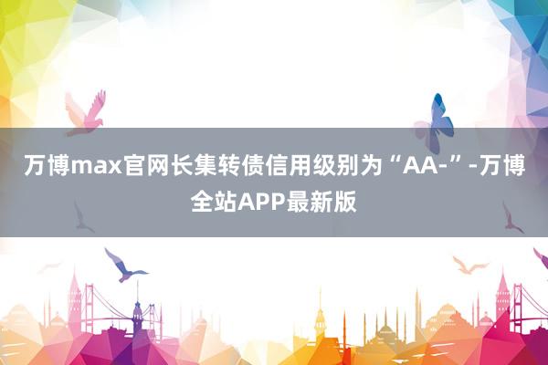 万博max官网长集转债信用级别为“AA-”-万博全站APP最新版