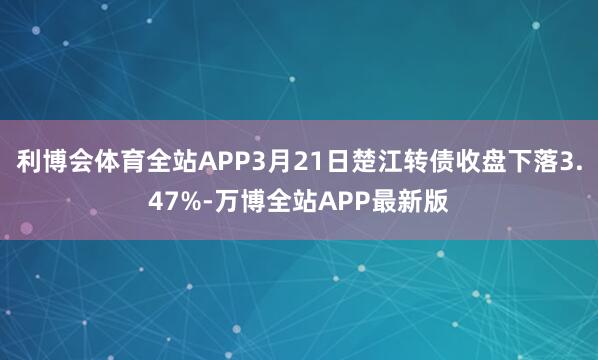 利博会体育全站APP3月21日楚江转债收盘下落3.47%-万博全站APP最新版
