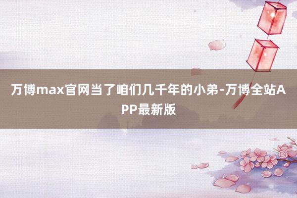 万博max官网当了咱们几千年的小弟-万博全站APP最新版