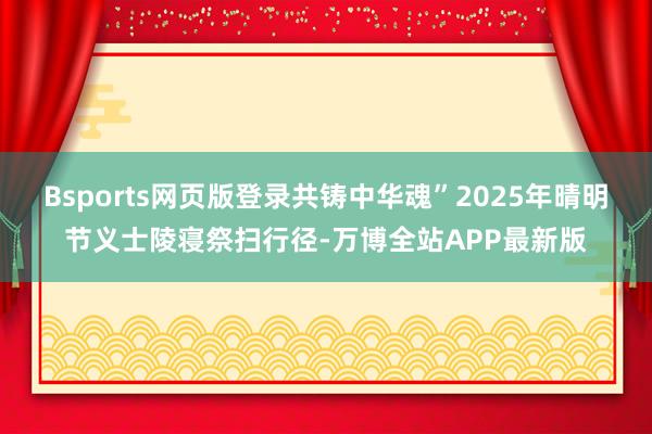 Bsports网页版登录共铸中华魂”2025年晴明节义士陵寝祭扫行径-万博全站APP最新版