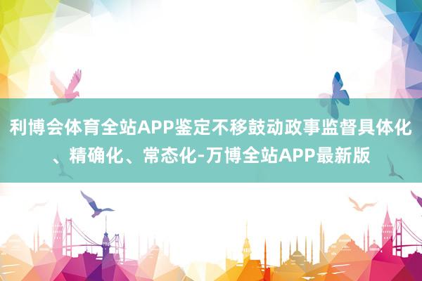 利博会体育全站APP鉴定不移鼓动政事监督具体化、精确化、常态化-万博全站APP最新版