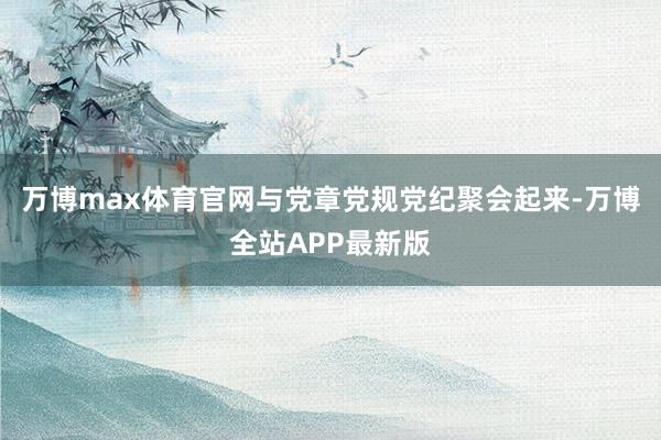 万博max体育官网与党章党规党纪聚会起来-万博全站APP最新版