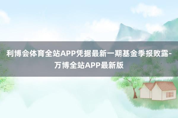 利博会体育全站APP凭据最新一期基金季报败露-万博全站APP最新版