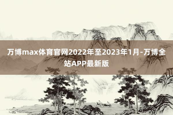 万博max体育官网2022年至2023年1月-万博全站APP最新版
