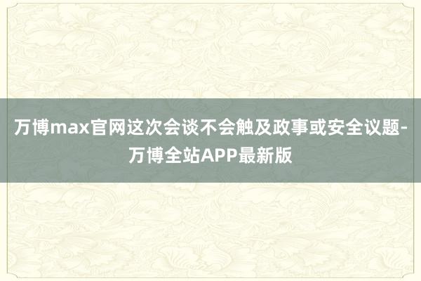 万博max官网这次会谈不会触及政事或安全议题-万博全站APP最新版