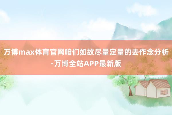 万博max体育官网咱们如故尽量定量的去作念分析-万博全站APP最新版