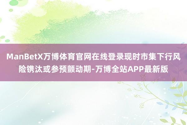 ManBetX万博体育官网在线登录现时市集下行风险镌汰或参预颤动期-万博全站APP最新版