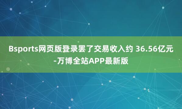 Bsports网页版登录罢了交易收入约 36.56亿元-万博全站APP最新版