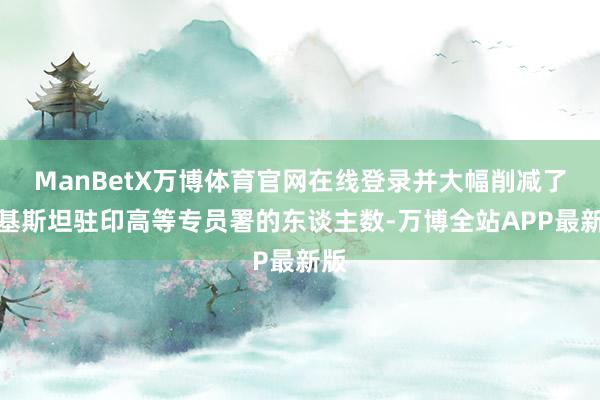 ManBetX万博体育官网在线登录并大幅削减了巴基斯坦驻印高等专员署的东谈主数-万博全站APP最新版