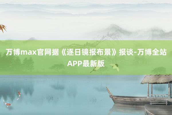 万博max官网据《逐日镜报布景》报谈-万博全站APP最新版