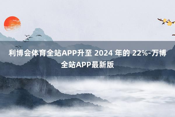 利博会体育全站APP升至 2024 年的 22%-万博全站APP最新版