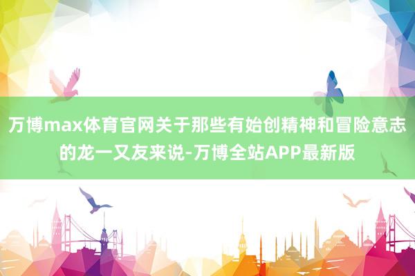 万博max体育官网关于那些有始创精神和冒险意志的龙一又友来说-万博全站APP最新版