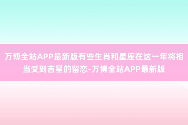 万博全站APP最新版有些生肖和星座在这一年将相当受到吉星的留恋-万博全站APP最新版