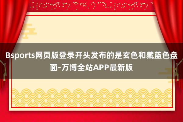 Bsports网页版登录开头发布的是玄色和藏蓝色盘面-万博全站APP最新版