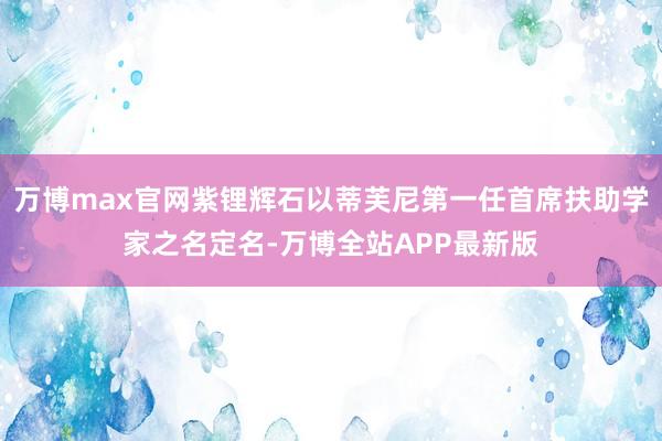 万博max官网紫锂辉石以蒂芙尼第一任首席扶助学家之名定名-万博全站APP最新版