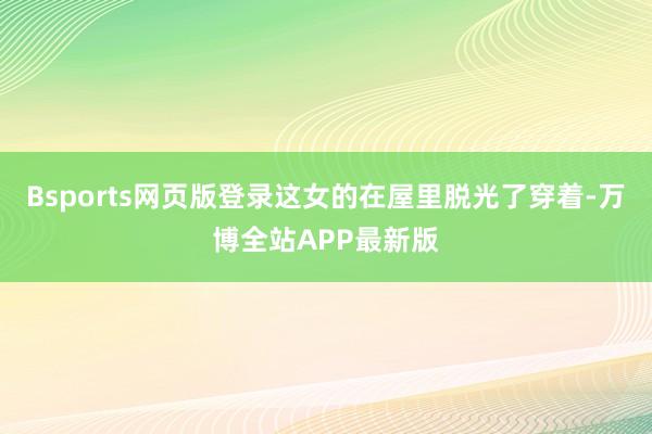 Bsports网页版登录这女的在屋里脱光了穿着-万博全站APP最新版