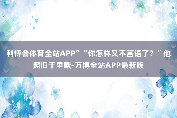利博会体育全站APP”“你怎样又不言语了?”他照旧千里默-万博全站APP最新版