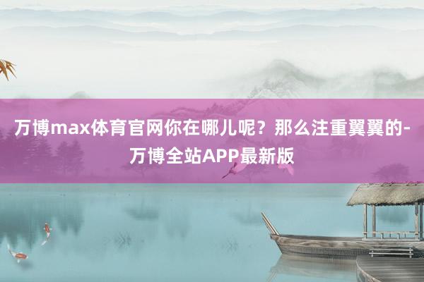 万博max体育官网你在哪儿呢？那么注重翼翼的-万博全站APP最新版