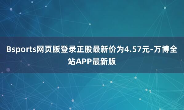 Bsports网页版登录正股最新价为4.57元-万博全站APP最新版
