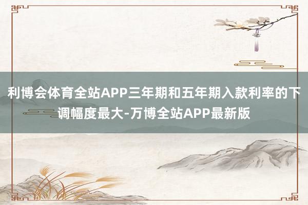 利博会体育全站APP三年期和五年期入款利率的下调幅度最大-万博全站APP最新版