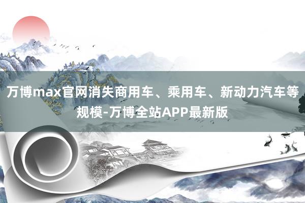 万博max官网消失商用车、乘用车、新动力汽车等规模-万博全站APP最新版