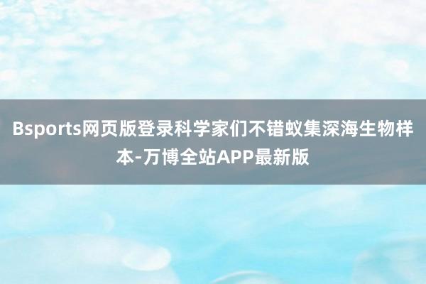 Bsports网页版登录科学家们不错蚁集深海生物样本-万博全站APP最新版