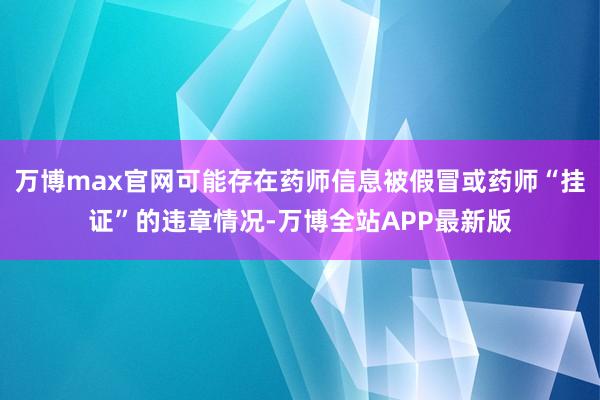 万博max官网可能存在药师信息被假冒或药师“挂证”的违章情况-万博全站APP最新版