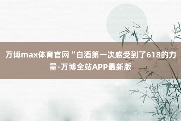 万博max体育官网“白酒第一次感受到了618的力量-万博全站APP最新版