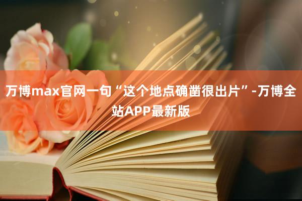 万博max官网一句“这个地点确凿很出片”-万博全站APP最新版