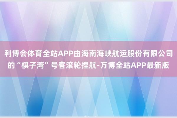 利博会体育全站APP由海南海峡航运股份有限公司的“棋子湾”号客滚轮捏航-万博全站APP最新版