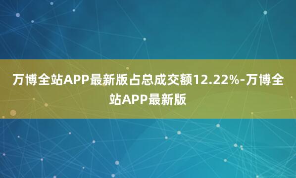 万博全站APP最新版占总成交额12.22%-万博全站APP最新版