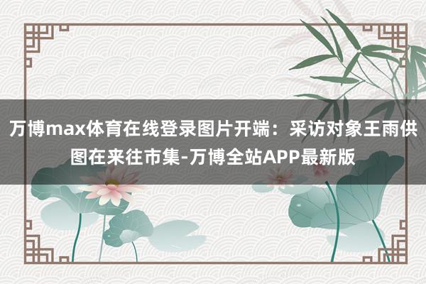 万博max体育在线登录图片开端：采访对象王雨供图在来往市集-万博全站APP最新版