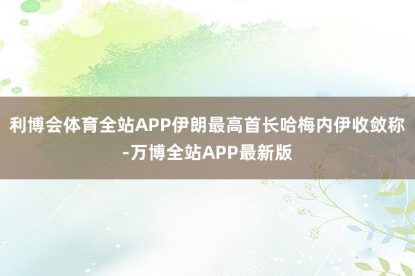 利博会体育全站APP伊朗最高首长哈梅内伊收敛称-万博全站APP最新版