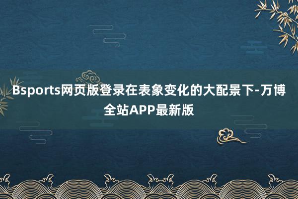 Bsports网页版登录在表象变化的大配景下-万博全站APP最新版