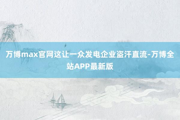 万博max官网这让一众发电企业盗汗直流-万博全站APP最新版