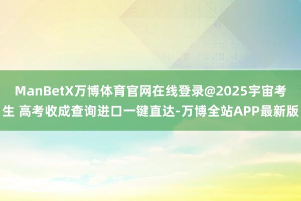 ManBetX万博体育官网在线登录@2025宇宙考生 高考收成查询进口一键直达-万博全站APP最新版