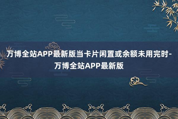万博全站APP最新版当卡片闲置或余额未用完时-万博全站APP最新版