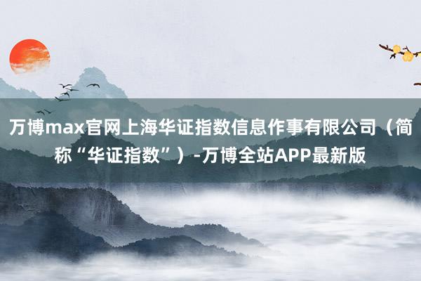 万博max官网上海华证指数信息作事有限公司（简称“华证指数”）-万博全站APP最新版