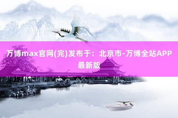 万博max官网(完)发布于：北京市-万博全站APP最新版