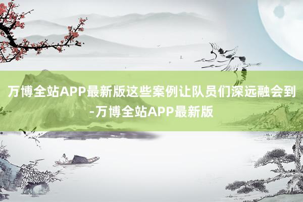 万博全站APP最新版这些案例让队员们深远融会到-万博全站APP最新版