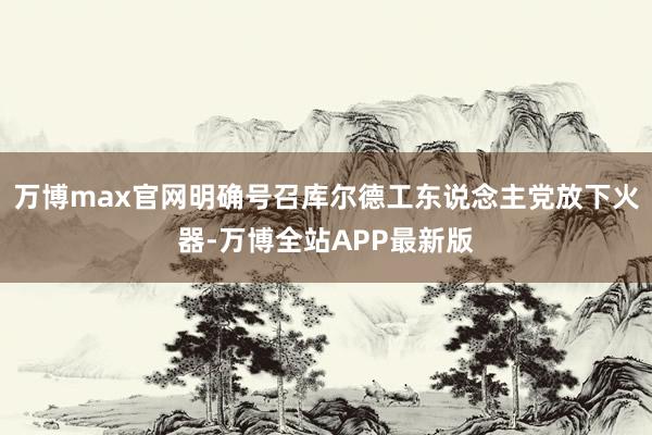 万博max官网明确号召库尔德工东说念主党放下火器-万博全站APP最新版