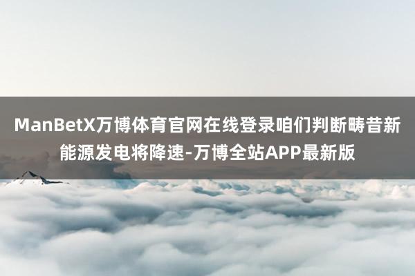 ManBetX万博体育官网在线登录咱们判断畴昔新能源发电将降速-万博全站APP最新版