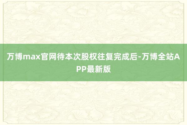 万博max官网待本次股权往复完成后-万博全站APP最新版