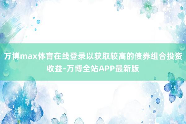 万博max体育在线登录以获取较高的债券组合投资收益-万博全站APP最新版
