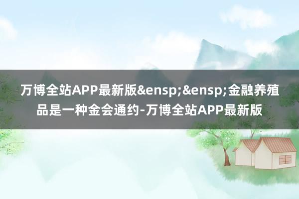 万博全站APP最新版&ensp;&ensp;金融养殖品是一种金会通约-万博全站APP最新版